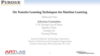1
Click to edit Master title style
On Transfer Learning Techniques for Machine Learning
Assistive Robotics Technology Laboratory
School of Electrical and Computer Engineering
Purdue University, West Lafayette, IN, USA
Debasmit Das
Advisory Committee
C.S. George Lee (Chair)
Stanley Chan
Guang Lin
Guang Cheng
 