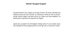 He performed his first surgery at the age of seven. He never attended any
medical school, but yet is known as a physician. When he met an 8-year-
old girl whose fingers had been burnt as a baby and fused together, he
performed an operation to separate her fingers.
Jaswal was accepted into Chandigarh College when he was twelve years
old, making him the youngest person to ever get into a university in India.
World’s Youngest Surgeon
 