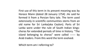 First use of this term in its present meaning was by
Horace Mann (dated 28 January 1754) .He said he
formed it from a Persian fairy tale. The term used
extensively in scientific communities stems from an
old name for Sri Lanka(aka Ceylon). Parts of Sri
Lanka were under the rule of South Indian kings-
cheras for extended periods of time in history. “The
island belonging to cheras” were called ------ by
Arab traders. From this word the term evolved.
Which term am I referring to?
 