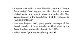 • A quora post, which spread like fire, claims X is ‘Neeru
Deshpandey’ from Nagpur, and that the picture was
clicked when she was 4 years 3 months old. The
Wikipedia page of the brand claims that X’s real name is
'Gunjan Gundaniya'.
• Last year, Mayank Shah, group product manager of the
brand revealed: It was actually an illustration by an
Everest (ad agency) creative back in the 1960s.
• Which iconic figure are we referring to as X?
 