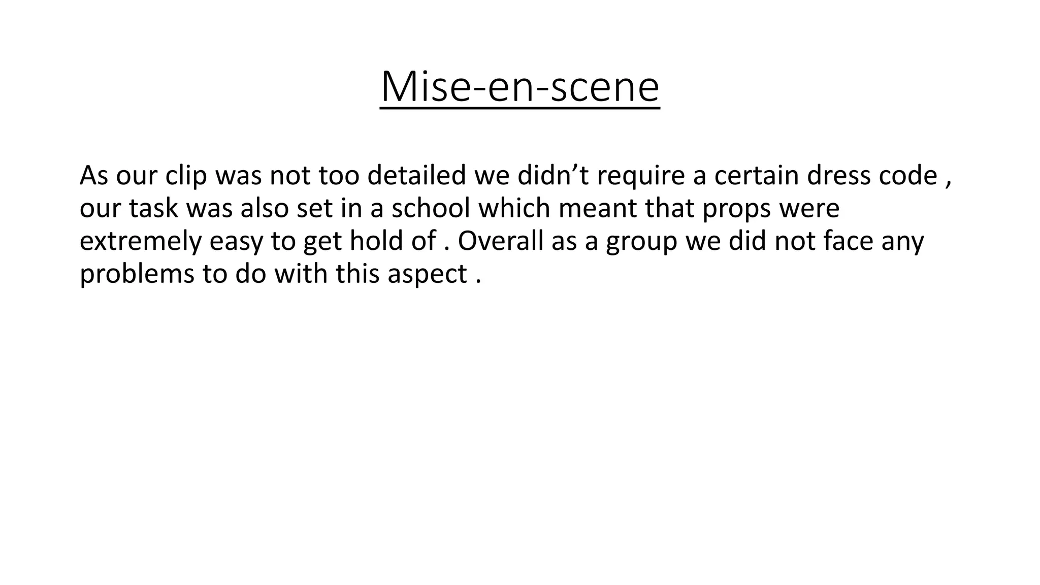 Mise-en-scene
As our clip was not too detailed we didn’t require a certain dress code ,
our task was also set in a school which meant that props were
extremely easy to get hold of . Overall as a group we did not face any
problems to do with this aspect .
 