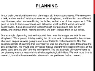 PLANNING

In our prelim, we didn’t have much planning at all, it was spontaneous. We were given
a task, and we went off to take pictures for our storyboard, and then film on a different
day. However, when we were filming our thriller, we had a lot of time to plan for it. This
gave us time to discuss our ideas, and talk about what we think works, and what
doesn’t work. It also gave us time to look through our prelim and pick out any
errors, and improve them, making sure that we didn’t include them in our thriller.

One example of planning that we improved from, was the images we took for our
storyboard. We improved this by making the pictures look much more like the camera
shots and angles we were going to use in our thriller to make it easier to film. The
second example of planning that we improved was the sharing of ideas throughout the
post-production. We would blog any ideas that we thought were good so the rest of the
group could see, we didn’t do this in the prelim. The last example of improvements to
our planning was our research into similar psychological thrillers. We took more time to
research, to make it more realistic, whereas in our prelim we had no research.
 
