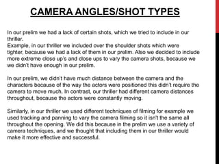 CAMERA ANGLES/SHOT TYPES
In our prelim we had a lack of certain shots, which we tried to include in our
thriller.
Example, in our thriller we included over the shoulder shots which were
tighter, because we had a lack of them in our prelim. Also we decided to include
more extreme close up’s and close ups to vary the camera shots, because we
we didn’t have enough in our prelim.

In our prelim, we didn’t have much distance between the camera and the
characters because of the way the actors were positioned this didn’t require the
camera to move much. In contrast, our thriller had different camera distances
throughout, because the actors were constantly moving.

Similarly, in our thriller we used different techniques of filming for example we
used tracking and panning to vary the camera filming so it isn't the same all
throughout the opening. We did this because in the prelim we use a variety of
camera techniques, and we thought that including them in our thriller would
make it more effective and successful.
 