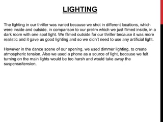 LIGHTING
The lighting in our thriller was varied because we shot in different locations, which
were inside and outside, in comparison to our prelim which we just filmed inside, in a
dark room with one spot light. We filmed outside for our thriller because it was more
realistic and it gave us good lighting and so we didn’t need to use any artificial light.

However in the dance scene of our opening, we used dimmer lighting, to create
atmospheric tension. Also we used a phone as a source of light, because we felt
turning on the main lights would be too harsh and would take away the
suspense/tension.
 