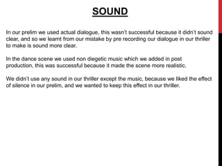 SOUND
In our prelim we used actual dialogue, this wasn’t successful because it didn’t sound
clear, and so we learnt from our mistake by pre recording our dialogue in our thriller
to make is sound more clear.

In the dance scene we used non diegetic music which we added in post
production, this was successful because it made the scene more realistic.

We didn’t use any sound in our thriller except the music, because we liked the effect
of silence in our prelim, and we wanted to keep this effect in our thriller.
 