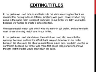 EDITING/TITLES
In our prelim we used fade in and fade outs but when receiving feedback we
realised that having fades in different locations was good, however when they
occur in the same room is doesn’t work well. In our thriller we didn’t use fades
because we wanted to create a different effect.

We used several match cuts which was too many in our prelim, and so we didn’t
want to use as many match cuts in our thriller.

In our prelim we used stand alone titles which we used also in our thriller
opening, because we liked the effect that it created, however in our prelim
between the shots and the titles we used fades in and outs, we didn’t use this in
our thriller, because our thriller was more fast paced than our prelim and we
thought that the fades would slow down the pace.
 