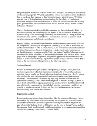 Margenau (1950) pointed out that “the words cause and effect are among the most loosely
used in our language” (p. 389), and declared that science and scientists cannot be of much
help in clarifying their meaning as they “are not primarily scientific terms.” With that
said, the type of design has important implications for the validity of conclusions,
inferences, and generalizations from research. While this discussion could take on many
paths, germane to the discussion here will be the link between theory, internal validity
and causal inference.
Theory. One important link in establishing causation is a theoretical model. Theory is
aimed at organizing and explaining specific aspects of the environment. Underlying
scientific theory is that testable hypotheses may be derived from it. Theory provides the
researcher with a selective point of view – an orientation for what to look for, which
variables are relevant and which are superfluous.
Internal Validity. Internal validity refers to the validity of assertions regarding effects of
the independent variable(s) on the dependent variable(s). In the form of a question, this
can be summarized as: Is what as taken place (i.e., the phenomenon observed) due to the
variables the researcher claims to be operating (e.g., the manipulated variables), or
attributable to other extraneous variables? It is clear that the “validity” of answering this
question relies on the plausibility of alternative explanations. And it is here where control
plays such an integral part. In practice, two general approaches are used to control the
effects of extraneous variables: (i) experimental control and (ii) statistical control. These
relate to the aforementioned design types in the following manner.
Statistical Control
In quasi-experimental designs, like that corresponding to design 1 above, in which
random assignment of subjects to treatments is not possible or potentially unethical,
statistical control is achieved through adjusting the estimated treatment effect by means
of controlling for pre-existing group differences on the extraneous (concomitant)
variable(s). This adjustment can be striking especially when the difference on the
concomitant variable(s) across intact treatment groups is dramatic. Using ANCOVA or
other statistical methods to equate groups on important covariates should not be viewed
as a substitute for randomization. Control of all potential concomitant variables is not
possible in quasi-experimental designs; and therefore, is always subject to threats to
internal validity from unidentified covariates.
Experimental Control
Random assignment to experimental conditions, like that represented in design 2 above,
ensures that any idiosyncratic differences among the groups are not systematic at the
outset of the experiment. Random assignment does not guarantee that the groups are
equivalent; rather that any observed differences are due only to chance.Various authors
have asserted that it is only through variable manipulation (e.g., random assignment) that
one may hope to study causation (e.g., Holland, 1986).
4
 