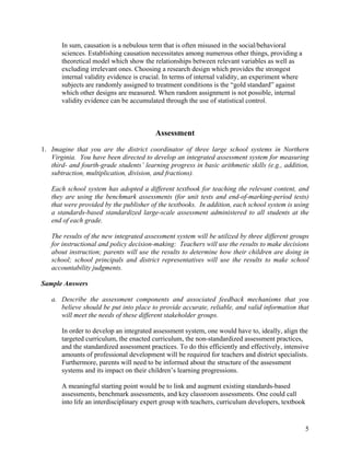 In sum, causation is a nebulous term that is often misused in the social/behavioral
sciences. Establishing causation necessitates among numerous other things, providing a
theoretical model which show the relationships between relevant variables as well as
excluding irrelevant ones. Choosing a research design which provides the strongest
internal validity evidence is crucial. In terms of internal validity, an experiment where
subjects are randomly assigned to treatment conditions is the “gold standard” against
which other designs are measured. When random assignment is not possible, internal
validity evidence can be accumulated through the use of statistical control.
Assessment
1. Imagine that you are the district coordinator of three large school systems in Northern
Virginia. You have been directed to develop an integrated assessment system for measuring
third- and fourth-grade students’ learning progress in basic arithmetic skills (e.g., addition,
subtraction, multiplication, division, and fractions).
Each school system has adopted a different textbook for teaching the relevant content, and
they are using the benchmark assessments (for unit tests and end-of-marking-period tests)
that were provided by the publisher of the textbooks. In addition, each school system is using
a standards-based standardized large-scale assessment administered to all students at the
end of each grade.
The results of the new integrated assessment system will be utilized by three different groups
for instructional and policy decision-making: Teachers will use the results to make decisions
about instruction; parents will use the results to determine how their children are doing in
school; school principals and district representatives will use the results to make school
accountability judgments.
Sample Answers
a. Describe the assessment components and associated feedback mechanisms that you
believe should be put into place to provide accurate, reliable, and valid information that
will meet the needs of these different stakeholder groups.
In order to develop an integrated assessment system, one would have to, ideally, align the
targeted curriculum, the enacted curriculum, the non-standardized assessment practices,
and the standardized assessment practices. To do this efficiently and effectively, intensive
amounts of professional development will be required for teachers and district specialists.
Furthermore, parents will need to be informed about the structure of the assessment
systems and its impact on their children’s learning progressions.
A meaningful starting point would be to link and augment existing standards-based
assessments, benchmark assessments, and key classroom assessments. One could call
into life an interdisciplinary expert group with teachers, curriculum developers, textbook
5
 