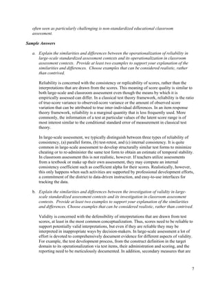 often seen as particularly challenging is non-standardized educational classroom
assessment.
Sample Answers
a. Explain the similarities and differences between the operationalization of reliability in
large-scale standardized assessment contexts and its operationalization in classroom
assessment contexts. Provide at least two examples to support your explanation of the
similarities and differences. Choose examples that can be considered realistic, rather
than contrived.
Reliability is concerned with the consistency or replicability of scores, rather than the
interpretations that are drawn from the scores. This meaning of score quality is similar to
both large-scale and classroom assessment even though the means by which it is
empirically assessed can differ. In a classical test theory framework, reliability is the ratio
of true-score variance to observed-score variance or the amount of observed score
variation that can be attributed to true inter-individual differences. In an item response
theory framework, reliability is a marginal quantity that is less frequently used. More
commonly, the information of a test at particular values of the latent score range is of
most interest similar to the conditional standard error of measurement in classical test
theory.
In large-scale assessment, we typically distinguish between three types of reliability of
consistency, (a) parallel forms, (b) test-retest, and (c) internal consistency. It is quite
common in large-scale assessment to develop structurally similar test forms to minimize
cheating or to re-administer the same test form to obtain an estimate of temporal stability.
In classroom assessment this is not realistic, however. If teachers utilize assessments
from a textbook or make up their own assessment, they may compute an internal
consistency coefficient such as coefficient alpha for their scores. Realistically, however,
this only happens when such activities are supported by professional development efforts,
a commitment of the district to data-driven instruction, and easy-to-use interfaces for
tracking the data.
b. Explain the similarities and differences between the investigation of validity in large-
scale standardized assessment contexts and its investigation in classroom assessment
contexts. Provide at least two examples to support your explanation of the similarities
and differences. Choose examples that can be considered realistic, rather than contrived.
Validity is concerned with the defensibility of interpretations that are drawn from test
scores, at least in the most common conceptualization. Thus, scores need to be reliable to
support potentially valid interpretations, but even if they are reliable they may be
interpreted in inappropriate ways by decision-makers. In large-scale assessment a lot of
effort is devoted to comprehensively document evidence for different aspects of validity.
For example, the test development process, from the construct definition in the target
domain to its operationalization via test items, their administration and scoring, and the
reporting need to be meticulously documented. In addition, secondary measures that are
7
 