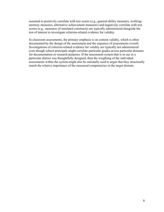 assumed to positively correlate with test scores (e.g., general ability measures, working-
memory measures, alternative achievement measures) and negatively correlate with test
scores (e.g., measures of unrelated constructs) are typically administered alongside the
test of interest to investigate criterion-related evidence for validity.
In classroom assessments, the primary emphasis is on content validity, which is often
documented by the design of the assessment and the sequence of assessments overall.
Investigations of criterion-related evidence for validity are typically not administered
even though school principals might correlate particular grades across particular domains
for documentation or research purposes. If the assessment system that is in use in a
particular district was thoughtfully designed, then the weighting of the individual
assessments within the system might also be rationally used to argue that they structurally
match the relative importance of the measured competencies in the target domain.
8
 