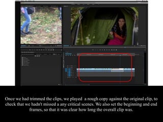 Once we had trimmed the clips, we played a rough copy against the original clip, to
check that we hadn't missed a any critical scenes. We also set the beginning and end
frames, so that it was clear how long the overall clip was.
 