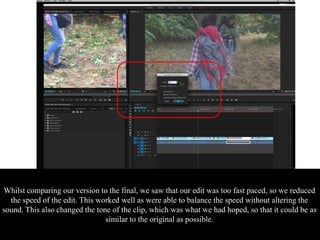 Whilst comparing our version to the final, we saw that our edit was too fast paced, so we reduced
the speed of the edit. This worked well as were able to balance the speed without altering the
sound. This also changed the tone of the clip, which was what we had hoped, so that it could be as
similar to the original as possible.
 