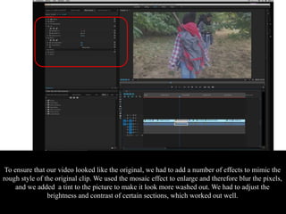 To ensure that our video looked like the original, we had to add a number of effects to mimic the
rough style of the original clip. We used the mosaic effect to enlarge and therefore blur the pixels,
and we added a tint to the picture to make it look more washed out. We had to adjust the
brightness and contrast of certain sections, which worked out well.
 