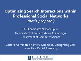 Optimizing Search Interactions within
Professional Social Networks
(thesis proposal)
PhD Candidate: Nikita V Spirin
University of Illinois at Urbana-Champaign
Department of Computer Science
Doctoral Committee: Karrie G Karahalios, ChengXiang Zhai,
Jiawei Han, Daniel Tunkelang
 