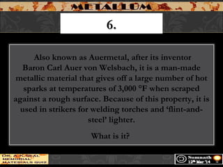 6.6.
 Also known as Auermetal, after its inventor
Baron Carl Auer von Welsbach, it is a man-made
metallic material that gives off a large number of hot
sparks at temperatures of 3,000 °F when scraped
against a rough surface. Because of this property, it is
used in strikers for welding torches and ‘flint-and-
steel’ lighter.
What is it?
 