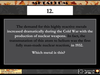 12.12.
   The demand for this highly reactive metals
increased dramatically during the Cold War with the
production of nuclear weapons. In fact, the
transmutation of this atom to helium was the first
fully man-made nuclear reaction, in 1932.
Which metal is this?  
 