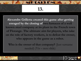 13.13.
Alexandre Grilletta created this game after getting
enraged by the closing of two furnaces of a well
known steel company at its plant in the French town
of Florange. The ultimate aim for players, who take
on the role of factory workers, is to defeat the owner,
who appears in the game as a robot.
Who is the owner of that company? (Just surname
needed) (Vis – next slide)
 