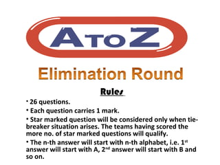 Rules
• 26 questions.
• Each question carries 1 mark.
• Star marked question will be considered only when tie-
breaker situation arises. The teams having scored the
more no. of star marked questions will qualify.
• The n-th answer will start with n-th alphabet, i.e. 1st
answer will start with A, 2nd
answer will start with B and
so on.
 