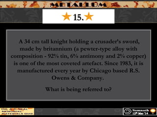 15.15.
 A 34 cm tall knight holding a crusader’s sword,
made by britannium (a pewter-type alloy with
composition - 92% tin, 6% antimony and 2% copper)
is one of the most coveted artefact. Since 1983, it is
manufactured every year by Chicago based R.S.
Owens & Company.
What is being referred to?
 