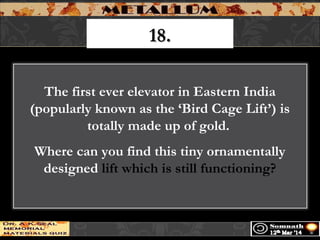 18.18.
The first ever elevator in Eastern India
(popularly known as the ‘Bird Cage Lift’) is
totally made up of gold.
Where can you find this tiny ornamentally
designed lift which is still functioning?
 