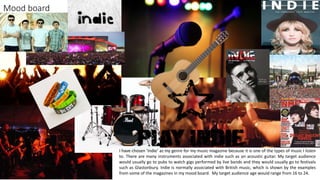 Mood board
I have chosen ‘indie’ as my genre for my music magazine because it is one of the types of music I listen
to. There are many instruments associated with indie such as an acoustic guitar. My target audience
would usually go to pubs to watch gigs performed by live bands and they would usually go to festivals
such as Glastonbury. Indie is normally associated with British music, which is shown by the examples
from some of the magazines in my mood board. My target audience age would range from 16 to 24.
 
