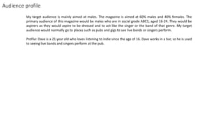 Audience profile
My target audience is mainly aimed at males. The magazine is aimed at 60% males and 40% females. The
primary audience of this magazine would be males who are in social grade ABC1, aged 16-24. They would be
aspirers as they would aspire to be dressed and to act like the singer or the band of that genre. My target
audience would normally go to places such as pubs and gigs to see live bands or singers perform.
Profile: Dave is a 21 year old who loves listening to indie since the age of 16. Dave works in a bar, so he is used
to seeing live bands and singers perform at the pub.
 
