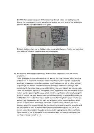 The fifth shot was a close up pan of Phoebe coming through a door and walking towards
Matt as the camera pans, this shot was effective because you get a sense of the relationship
between the characters before they even speak.

The sixth shot was shot reverse shot during the conversation between Phoebe and Matt, this
shot made the conversation seem faster and more heated.

4) What editing skills have you developed? How confident are you with using the editing
programme?
I have developed all of my editing skills as this was the first time I had ever edited anything
and so it was all completely new to me. The main skill I think I have learnt is how to make
good cuts, for example in one of our shots we have Phoebe on one side of a door pushing it
to go though and then we cut to the other side of the door when she is coming in. I am
confident with the editing programme as I think that it has been logically laid out and made.
I have also developed my skills in putting effects into my piece we have put in a piece of slow
motion near the beginning of the piece which I think is very effective when emphasising the
action of opening the door, we also put in some black and white on a piece of tracking in the
middle of the film, we did this because it adds a sense of mystery to the piece, it makes the
audience ask the questions why it is black and white only in that moment and then why it
returns to colour almost immediately afterwards. Another editing effect we put in was
dissolves we did this because it made the transitions from one cut to another smoother and
we put in a fade to black at the end of the piece so that the film does not just cut off but
there is a wind down so that the audience knows that it is going to end. It took a while to
figure out how to use all of the effects and where they were but once we had figured that
out they were easy enough to use.

 