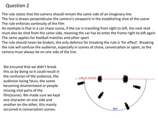 Question 2 
The rule states that the camera should remain the same side of an imaginary line 
The line is drawn perpendicular the camera’s viewpoint in the establishing shot of the scene 
The rule enforces continuity of the film 
An example is that in a car chase scene, if the car is travelling from right to left, the next shot 
must also be shot from the same side, meaning the car has to enter the frame right to left again 
The same applies for football matches and other sport 
The rule should never be broken, the only defence for breaking the rule is ‘for effect’. Breaking 
the rule will confuse the audience, especially in scenes of chase, conversation or sport, so the 
camera must always be on one side of the line. 
We ensured that we didn’t break 
this as by doing so it could result in 
the confusion of the audience, the 
audience losing focus, the scene 
becoming disorientated or people 
missing vital parts of the 
film(scene). We made sure we kept 
one character on one side and 
another on the other, this mainly 
occurred in conversation scenes. 
 