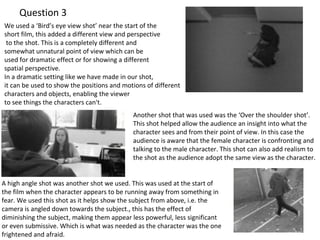 Question 3 
We used a ‘Bird’s eye view shot’ near the start of the 
short film, this added a different view and perspective 
to the shot. This is a completely different and 
somewhat unnatural point of view which can be 
used for dramatic effect or for showing a different 
spatial perspective. 
In a dramatic setting like we have made in our shot, 
it can be used to show the positions and motions of different 
characters and objects, enabling the viewer 
to see things the characters can't. 
Another shot that was used was the ‘Over the shoulder shot’. 
This shot helped allow the audience an insight into what the 
character sees and from their point of view. In this case the 
audience is aware that the female character is confronting and 
talking to the male character. This shot can also add realism to 
the shot as the audience adopt the same view as the character. 
A high angle shot was another shot we used. This was used at the start of 
the film when the character appears to be running away from something in 
fear. We used this shot as it helps show the subject from above, i.e. the 
camera is angled down towards the subject., this has the effect of 
diminishing the subject, making them appear less powerful, less significant 
or even submissive. Which is what was needed as the character was the one 
frightened and afraid. 
 