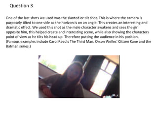 One of the last shots we used was the slanted or tilt shot. This is where the camera is 
purposely tilted to one side so the horizon is on an angle. This creates an interesting and 
dramatic effect. We used this shot as the male character awakens and sees the girl 
opposite him, this helped create and interesting scene, while also showing the characters 
point of view as he tilts his head up. Therefore putting the audience in his position. 
(Famous examples include Carol Reed's The Third Man, Orson Welles' Citizen Kane and the 
Batman series.) 
 