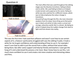 Question 4 
The main effect that was used throughout the editing 
stages was the dissolve transitions: fading to black 
and to white. We used fading to black as it helped 
create tension and suspense to the scene, fading to 
white was also used but for a different reason, which 
was to help emphasise the colour change in 
transitions. 
Around half way through the film, the main character 
awakens from his sleep. Every thing up to that point 
was in black and white to help create a unreal and 
strange, colourless world; like in a dream. By fading to 
white it helped show the sudden change from dark to 
light and from dream into reality. 
Fade to black 
Fade to white 
This was the first time I had used that software and wasn’t sure how to use certain 
aspects of it, a feature I particularly struggled with was the editing if audio. It took a 
while for me to gain confidence and understanding of how to use it. For example I 
wasn’t sure how to add in just the sound from a video, without that actual video 
being there. But after some support and help by friends and teachers I soon got the 
hang of it and understood the process a lot more. Now I know how to use this, I am 
much more confident to use it and create a lot more creative and interesting videos 
and films. 

