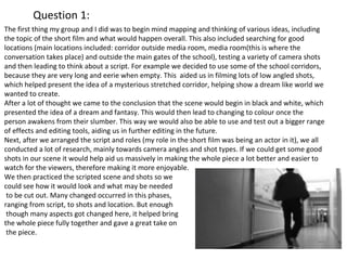 Question 1: 
The first thing my group and I did was to begin mind mapping and thinking of various ideas, including 
the topic of the short film and what would happen overall. This also included searching for good 
locations (main locations included: corridor outside media room, media room(this is where the 
conversation takes place) and outside the main gates of the school), testing a variety of camera shots 
and then leading to think about a script. For example we decided to use some of the school corridors, 
because they are very long and eerie when empty. This aided us in filming lots of low angled shots, 
which helped present the idea of a mysterious stretched corridor, helping show a dream like world we 
wanted to create. 
After a lot of thought we came to the conclusion that the scene would begin in black and white, which 
presented the idea of a dream and fantasy. This would then lead to changing to colour once the 
person awakens from their slumber. This way we would also be able to use and test out a bigger range 
of effects and editing tools, aiding us in further editing in the future. 
Next, after we arranged the script and roles (my role in the short film was being an actor in it), we all 
conducted a lot of research, mainly towards camera angles and shot types. If we could get some good 
shots in our scene it would help aid us massively in making the whole piece a lot better and easier to 
watch for the viewers, therefore making it more enjoyable. 
We then practiced the scripted scene and shots so we 
could see how it would look and what may be needed 
to be cut out. Many changed occurred in this phases, 
ranging from script, to shots and location. But enough 
though many aspects got changed here, it helped bring 
the whole piece fully together and gave a great take on 
the piece. 
 