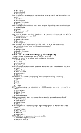 B. Formalist
C. Sociological
D. Biographical
22.Which literary lens helps you explore how LGBTQ+ issues are represented in a
novel?
A. Gender
B. Sociological
C. Reader-Response
D. Biographical
23.Which approach combines ideas from religion, psychology, and anthropology?
A. Mythological
B. Moral
C. Deconstructionist
D. Formalist
24.A student believes literature should only be examined through how it is written.
Which criticism supports this?
A. Psychological
B. Reader-Response
C. Formalist
D. Biographical
25.A professor asks students to read and reflect on what the story means
personally to them. What criticism does this apply?
A. Historical
B. Biographical
C. Reader-Response
D. Gender
Part II Afro-Asian and African Language Diversity (26–40)
Choose the best answer based on the context provided.
26.Africa is known to have how many estimated languages?
A. 1,000–1,500
B. 500–1,000
C. 1,500–2,000
D. 3,000–4,000
27.What language group covers Northern Africa and parts of the Sahara and Nile
regions?
A. Niger-Congo
B. Nilo-Saharan
C. Afro-Asiatic
D. Khoisan
28.The Nilo-Saharan language group includes approximately how many
languages?
A. 80
B. 140
C. 200
D. 1,000
29.Which language group includes over 1,000 languages and covers two-thirds of
Africa?
A. Afro-Asiatic
B. Niger-Congo
C. Khoisan
D. Indo-European
30.Bantu languages are a sub-group of which major African language family?
A. Nilo-Saharan
B. Afro-Asiatic
C. Niger-Congo
D. Khoisan
31.Which group of African languages is primarily spoken in Western Southern
Africa?
A. Niger-Congo
B. Nilo-Saharan
C. Khoisan
D. Afro-Asiatic
32.The Khoisan languages are characterized by:
A. Use of tonal pronunciation
B. Clicking sounds
 