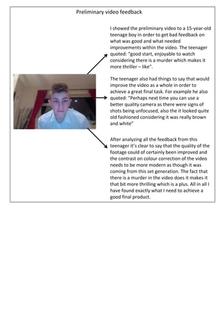 Preliminary video feedback

             I showed the preliminary video to a 15-year-old
             teenage boy in order to get bad feedback on
             what was good and what needed
             improvements within the video. The teenager
             quoted: “good start, enjoyable to watch
             considering there is a murder which makes it
             more thriller – like”.

             The teenager also had things to say that would
             improve the video as a whole in order to
             achieve a great final task. For example he also
             quoted: “Perhaps next time you can use a
             better quality camera as there were signs of
             shots being unfocused, also the it looked quite
             old fashioned considering it was really brown
             and white”


             After analyzing all the feedback from this
             teenager it’s clear to say that the quality of the
             footage could of certainly been improved and
             the contrast on colour correction of the video
             needs to be more modern as though it was
             coming from this set generation. The fact that
             there is a murder in the video does it makes it
             that bit more thrilling which is a plus. All in all I
             have found exactly what I need to achieve a
             good final product.
 