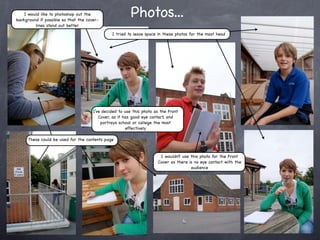 I would like to photoshop out the
background if possible so that the cover-
                                                         Photos...
         lines stand out better
                                               I tried to leave space in these photos for the mast head




                                      I’ve decided to use this photo as the Front
                                         Cover, as it has good eye contact, and
                                          portrays school or college the most
                                                       effectively

     These could be used for the contents page


                                                                       I wouldn’t use this photo for the Front
                                                                      Cover as there is no eye contact with the
                                                                                      audience
 
