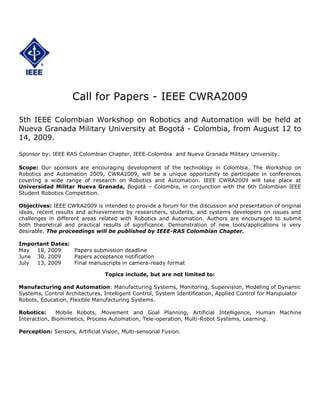 Call for Papers - IEEE CWRA2009<br />5th IEEE Colombian Workshop on Robotics and Automation will be held at Nueva Granada Military University at Bogotá - Colombia, from August 12 to 14, 2009.<br />Sponsor by: IEEE RAS Colombian Chapter, IEEE-Colombia  and Nueva Granada Military University.<br />Scope: Our sponsors are encouraging development of the technology in Colombia. The Workshop on Robotics and Automation 2009, CWRA2009, will be a unique opportunity to participate in conferences covering a wide range of research on Robotics and Automation. IEEE CWRA2009 will take place at Universidad Militar Nueva Granada, Bogotá – Colombia, in conjunction with the 6th Colombian IEEE Student Robotics Competition.<br /> <br />Objectives: IEEE CWRA2009 is intended to provide a forum for the discussion and presentation of original ideas, recent results and achievements by researchers, students, and systems developers on issues and challenges in different areas related with Robotics and Automation. Authors are encouraged to submit both theoretical and practical results of significance. Demonstration of new tools/applications is very desirable. The proceedings will be published by IEEE-RAS Colombian Chapter.<br />Important Dates:<br />May18, 2009Papers submission deadline<br />June30, 2009Papers acceptance notification<br />July13, 2009Final manuscripts in camera-ready format<br />Topics include, but are not limited to:<br />Manufacturing and Automation: Manufacturing Systems, Monitoring, Supervision, Modeling of Dynamic Systems, Control Architectures, Intelligent Control, System Identification, Applied Control for Manipulator Robots, Education, Flexible Manufacturing Systems.<br />Robotics:  Mobile Robots, Movement and Goal Planning, Artificial Intelligence, Human Machine Interaction, Biomimetics, Process Automation, Tele-operation, Multi-Robot Systems, Learning.<br />Perception: Sensors, Artificial Vision, Multi-sensorial Fusion. <br />Paper submission<br />Complete Papers in Spanish or English must be received by May 18, 2009. One copy must be submitted by email. Please send .pdf file. The paper should be at least 1500 words in length and a maximum of 6 pages in double column IEEE format. Please provide full name, affiliation, complete address, telephone and fax numbers and email address. Papers in a pdf file should be sent to cwra2009@umng.edu.co.<br />For more information please contact:<br />Leonardo Solaque Guzmán<br />Director Posgrados de Ingeniería<br />Universidad Militar Nueva Granada<br />leonardo.solaque@umng.edu.co<br />Bogotá - Colombia<br />Tel. (571) 2757300 Ext. 222<br />Program Committee<br />Leonardo Solaque G.-  Universidad Militar Nueva Granada – Bogotá<br />Carlos Parra -  Pontificia Universidad Javeriana – Bogotá  <br />               <br />Academic Committee<br />Leonardo Solaque G.-  Universidad Militar Nueva Granada – Bogotá (Chair)<br />Freddy Naranjo P.-  Universidad Autónoma de Occidente - Cali<br />Paola Andrea Niño.-  Universidad Militar Nueva Granada – Bogotá<br />Carlos Parra-  Pontificia Universidad Javeriana - Bogotá <br />Diego F. Almario-  Universidad Autónoma de Occidente - Cali<br />José-Luis Villa-  Universidad Tecnológica de Bolívar - Cartagena<br />Humberto Loaiza-  Universidad del Valle - Cali<br />Elliot Motato E.-  Pontificia Universidad Javeriana - Cali<br />Carlos Francisco Rodríguez-  Universidad de los Andes - Bogotá<br />Enrique González-  Pontificia Universidad Javeriana - Bogotá<br />Flavio Prieto-  Universidad Nacional- Manizales<br />Alberto Delgado-  Universidad Nacional – Bogotá<br />Luis-Benigno Gutiérrez-  Universidad Pontificia Bolivariana – Medellín<br />Fernando de la Rosa-  Universidad de los Andes - Bogotá<br />Juan Flórez-  Universidad del Cauca<br />Oscar Aviles Sánchez.-  Universidad Militar Nueva Granada – Bogotá<br />Aldo Pardo-  Universidad de Pamplona<br />Andrés Jaramillo-  California Institute of Technology<br />Andrés Vivas-  Universidad del Cauca<br />Marco Sanjuán-  Universidad del Norte - Barranquilla<br />Nicanor Quijano-  Universidad de los Andes - Bogotá<br />Víctor-Hugo Grisales-  Universidad Distrital - Bogotá<br />Juan-Manuel Calderón-  Universidad Santo Tomás – Bogotá<br />Alejandro Forero-  Pontificia Universidad Javeriana – Bogotá<br />Julio César Correa-  Universidad Pontificia Bolivariana – Medellín<br />Christian Quintero-  Universidad del Norte - Barranquilla<br /> <br />Local Arrangements<br />Leonardo Solaque G.-  Universidad Militar Nueva Granada – Bogotá<br />Questions from authors may be directed to:<br />Leonardo Solaque Guzmán<br />Director Posgrados de Ingeniería<br />Universidad Militar Nueva Granada<br />leonardo.solaque@umng.edu.co<br />Bogotá - Colombia<br />Tel. (571) 2757300 Ext. 222<br />IMPORTANT: ATTENDANCE BY AT LEAST ONE AUTHOR IS MANDATORY <br />