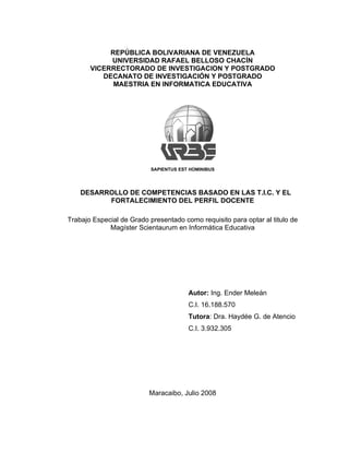 REPÚBLICA BOLIVARIANA DE VENEZUELA
            UNIVERSIDAD RAFAEL BELLOSO CHACÍN
       VICERRECTORADO DE INVESTIGACION Y POSTGRADO
          DECANATO DE INVESTIGACIÓN Y POSTGRADO
             MAESTRIA EN INFORMATICA EDUCATIVA




                           SAPIENTUS EST HOMINIBUS




    DESARROLLO DE COMPETENCIAS BASADO EN LAS T.I.C. Y EL
          FORTALECIMIENTO DEL PERFIL DOCENTE

Trabajo Especial de Grado presentado como requisito para optar al titulo de
             Magíster Scientaurum en Informática Educativa




                                        Autor: Ing. Ender Meleán
                                        C.I. 16.188.570
                                        Tutora: Dra. Haydée G. de Atencio
                                        C.I. 3.932.305




                          Maracaibo, Julio 2008
 