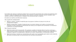 relleno

Es el efecto de colocar el material producto de la excavación proveniente de un banco de préstamo para
alcanzar niveles de desplante del proyecto, para mejorar o sustituir material natural inestable, para
ocultar y confinar cimentaciones o cualquier otra excavación que lo requiera.
El relleno se clasifica de diferentes maneras:
Por el grado de compactación:


Relleno a volteo. Cuando el material que se usa para el relleno se coloca en el sitio sin
compactación alguna.



Relleno compactado. Cuando el material que se usa para rellenar se la aplica un proceso para
aumentar su peso volumétrico (eliminación de vacíos) con el objetivo de incrementar la resistencia
y disminuir la comprensibilidad.

Por el tipo de material:


Material producto de la excavación. En ocasiones cuando el material sobre el cual se construye y
sobre el que se aloja el sistema de cimentación es resistente, estable y presenta gran capacidad de
cohesión al aplicar la compactación, además de no estar contaminado, se utiliza para rellenar.



Material de banco. Cuando las características del suelo no son apropiadas para usarse como material
del suelo se sustituirá por otro proveniente de una banco de prestamo

 