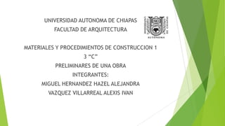 UNIVERSIDAD AUTONOMA DE CHIAPAS

FACULTAD DE ARQUITECTURA
MATERIALES Y PROCEDIMIENTOS DE CONSTRUCCION 1

3 “C”
PRELIMINARES DE UNA OBRA
INTEGRANTES:
MIGUEL HERNANDEZ HAZEL ALEJANDRA
VAZQUEZ VILLARREAL ALEXIS IVAN

 