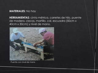 MATERIALES: No hay
HERRAMIENTAS: cinta métrica, carretes de hilo, puente
de madera, clavos, martillo, cal, escuadra (50cm x
40cm x 30cm) y nivel de mano.

Puente con nivel de mano

 