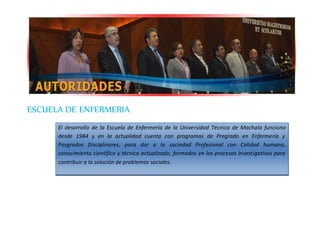 ESCUELA DE ENFERMERIA
El desarrollo de la Escuela de Enfermería de la Universidad Técnica de Machala funciona
desde 1984 y en la actualidad cuenta con programas de Pregrado en Enfermería y
Posgrados Disciplinares, para dar a la sociedad Profesional con Calidad humana,
conocimiento científico y técnico actualizado, formados en los procesos Investigativos para
contribuir a la solución de problemas sociales.
 