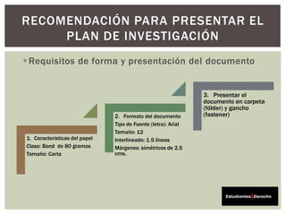 Requisitos de forma y presentación del documento
RECOMENDACIÓN PARA PRESENTAR EL
PLAN DE INVESTIGACIÓN
1. Características del papel
Clase: Bond de 80 gramos
Tamaño: Carta
2. Formato del documento
Tipo de Fuente (letra): Arial
Tamaño: 12
Interlineado: 1.5 líneas
Márgenes: simétricos de 2.5
cms.
3. Presentar el
documento en carpeta
(fólder) y gancho
(fastener)
 