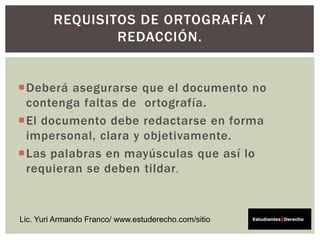 Deberá asegurarse que el documento no
contenga faltas de ortografía.
El documento debe redactarse en forma
impersonal, clara y objetivamente.
Las palabras en mayúsculas que así lo
requieran se deben tildar.
REQUISITOS DE ORTOGRAFÍA Y
REDACCIÓN.
Lic. Yuri Armando Franco/ www.estuderecho.com/sitio
 