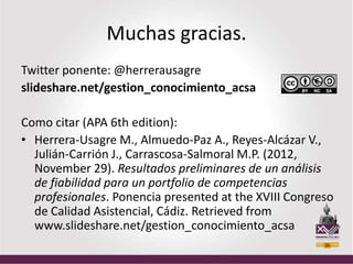 Muchas gracias.
Twitter ponente: @herrerausagre
slideshare.net/gestion_conocimiento_acsa

Como citar (APA 6th edition):
• Herrera-Usagre M., Almuedo-Paz A., Reyes-Alcázar V.,
  Julián-Carrión J., Carrascosa-Salmoral M.P. (2012,
  November 29). Resultados preliminares de un análisis
  de fiabilidad para un portfolio de competencias
  profesionales. Ponencia presented at the XVIII Congreso
  de Calidad Asistencial, Cádiz. Retrieved from
  www.slideshare.net/gestion_conocimiento_acsa
 