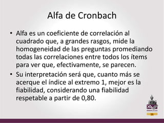 Alfa de Cronbach
• Alfa es un coeficiente de correlación al
  cuadrado que, a grandes rasgos, mide la
  homogeneidad de las preguntas promediando
  todas las correlaciones entre todos los ítems
  para ver que, efectivamente, se parecen.
• Su interpretación será que, cuanto más se
  acerque el índice al extremo 1, mejor es la
  fiabilidad, considerando una fiabilidad
  respetable a partir de 0,80.
 