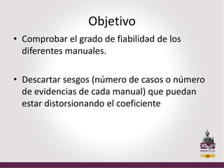 Objetivo
• Comprobar el grado de fiabilidad de los
  diferentes manuales.

• Descartar sesgos (número de casos o número
  de evidencias de cada manual) que puedan
  estar distorsionando el coeficiente
 