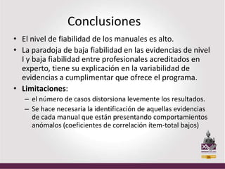 Conclusiones
• El nivel de fiabilidad de los manuales es alto.
• La paradoja de baja fiabilidad en las evidencias de nivel
  I y baja fiabilidad entre profesionales acreditados en
  experto, tiene su explicación en la variabilidad de
  evidencias a cumplimentar que ofrece el programa.
• Limitaciones:
   – el número de casos distorsiona levemente los resultados.
   – Se hace necesaria la identificación de aquellas evidencias
     de cada manual que están presentando comportamientos
     anómalos (coeficientes de correlación ítem-total bajos)
 