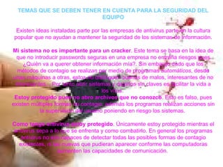 TEMAS QUE SE DEBEN TENER EN CUENTA PARA LA SEGURIDAD DEL
EQUIPO
Existen ideas instaladas parte por las empresas de antivirus parte en la cultura
popular que no ayudan a mantener la seguridad de los sistemas de información.
Mi sistema no es importante para un cracker. Este tema se basa en la idea de
que no introducir passwords seguras en una empresa no entraña riesgos pues
¿Quién va a querer obtener información mía?. Sin embargo dado que los
métodos de contagio se realizan por medio de programas automáticos, desde
unas máquinas a otras, estos no distinguen buenos de malos, interesantes de no
interesantes... Por tanto abrir sistemas y dejarlos sin claves es facilitar la vida a
los virus.
Estoy protegido pues no abro archivos que no conozco. Esto es falso, pues
existen múltiples formas de contagio, además los programas realizan acciones sin
la supervisión del usuario poniendo en riesgo los sistemas.
Como tengo antivirus estoy protegido. Únicamente estoy protegido mientras el
antivirus sepa a lo que se enfrenta y como combatirlo. En general los programas
antivirus no son capaces de detectar todas las posibles formas de contagio
existentes, ni las nuevas que pudieran aparecer conforme las computadoras
aumenten las capacidades de comunicación.
 