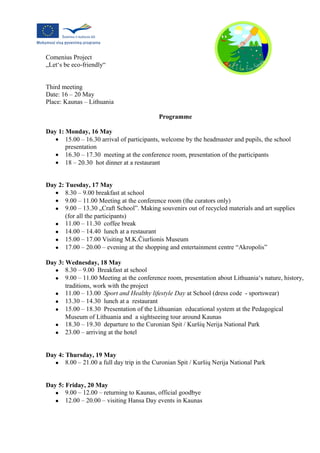 Comenius Project
„Let‘s be eco-friendly“


Third meeting
Date: 16 – 20 May
Place: Kaunas – Lithuania

                                           Programme

Day 1: Monday, 16 May
   • 15.00 – 16.30 arrival of participants, welcome by the headmaster and pupils, the school
       presentation
   • 16.30 – 17.30 meeting at the conference room, presentation of the participants
   • 18 – 20.30 hot dinner at a restaurant


Day 2: Tuesday, 17 May
   • 8.30 – 9.00 breakfast at school
   • 9.00 – 11.00 Meeting at the conference room (the curators only)
   • 9.00 – 13.30 „Craft School”. Making souvenirs out of recycled materials and art supplies
       (for all the participants)
   • 11.00 – 11.30 coffee break
   • 14.00 – 14.40 lunch at a restaurant
   • 15.00 – 17.00 Visiting M.K.Čiurlionis Museum
   • 17.00 – 20.00 – evening at the shopping and entertainment centre “Akropolis”

Day 3: Wednesday, 18 May
   • 8.30 – 9.00 Breakfast at school
   • 9.00 – 11.00 Meeting at the conference room, presentation about Lithuania‘s nature, history,
       traditions, work with the project
   • 11.00 – 13.00 Sport and Healthy lifestyle Day at School (dress code - sportswear)
   • 13.30 – 14.30 lunch at a restaurant
   • 15.00 – 18.30 Presentation of the Lithuanian educational system at the Pedagogical
       Museum of Lithuania and a sightseeing tour around Kaunas
   • 18.30 – 19.30 departure to the Curonian Spit / Kuršių Nerija National Park
   • 23.00 – arriving at the hotel


Day 4: Thursday, 19 May
   • 8.00 – 21.00 a full day trip in the Curonian Spit / Kuršių Nerija National Park


Day 5: Friday, 20 May
   • 9.00 – 12.00 – returning to Kaunas, official goodbye
   • 12.00 – 20.00 – visiting Hansa Day events in Kaunas
 