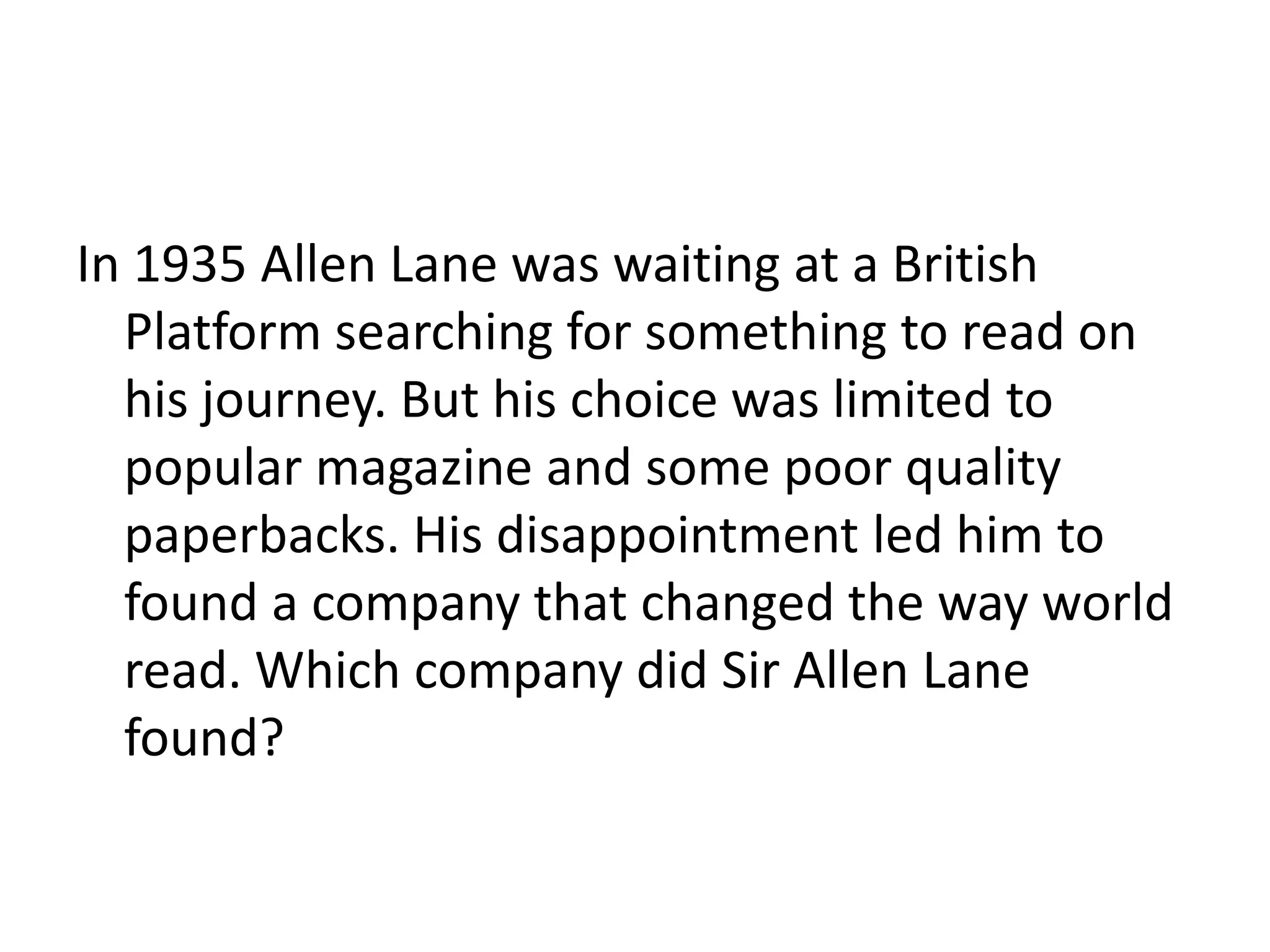 In 1935 Allen Lane was waiting at a British Platform searching for something to read on his journey. But his choice was limited to popular magazine and some poor quality paperbacks. His disappointment led him to found a company that changed the way world read. Which company did Sir Allen Lane found? 